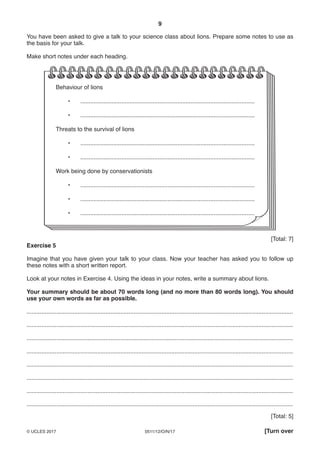 9
0511/12/O/N/17© UCLES 2017 [Turn over
You have been asked to give a talk to your science class about lions. Prepare some notes to use as
the basis for your talk.
Make short notes under each heading.
Behaviour of lions
• ..........................................................................................................
• ..........................................................................................................
Threats to the survival of lions
• ..........................................................................................................
• ..........................................................................................................
Work being done by conservationists
• ..........................................................................................................
• ..........................................................................................................
• ..........................................................................................................
[Total: 7]
Exercise 5
Imagine that you have given your talk to your class. Now your teacher has asked you to follow up
these notes with a short written report.
Look at your notes in Exercise 4. Using the ideas in your notes, write a summary about lions.
Your summary should be about 70 words long (and no more than 80 words long). You should
use your own words as far as possible.
..................................................................................................................................................................
..................................................................................................................................................................
..................................................................................................................................................................
..................................................................................................................................................................
..................................................................................................................................................................
..................................................................................................................................................................
..................................................................................................................................................................
..................................................................................................................................................................
[Total: 5]
 