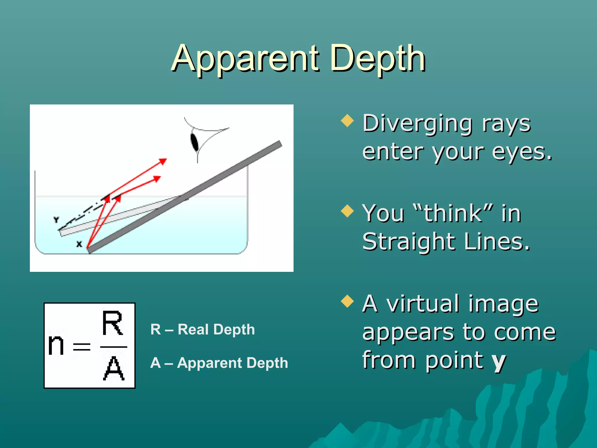 Apparent DepthApparent Depth
 Diverging raysDiverging rays
enter your eyes.enter your eyes.
 You “think” inYou “think” in
Straight Lines.Straight Lines.
 A virtual imageA virtual image
appears to comeappears to come
from pointfrom point yy
R – Real Depth
A – Apparent Depth
 