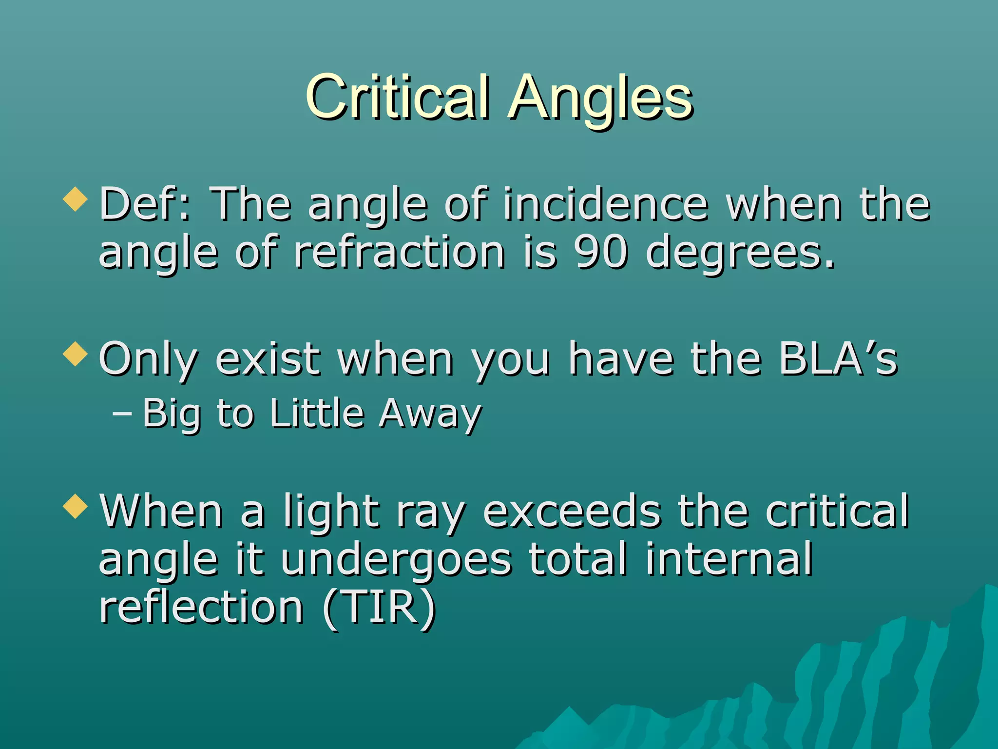 Critical AnglesCritical Angles
 Def: The angle of incidence when theDef: The angle of incidence when the
angle of refraction is 90 degrees.angle of refraction is 90 degrees.
 Only exist when you have the BLA’sOnly exist when you have the BLA’s
– Big to Little AwayBig to Little Away
 When a light ray exceeds the criticalWhen a light ray exceeds the critical
angle it undergoes total internalangle it undergoes total internal
reflection (TIR)reflection (TIR)
 