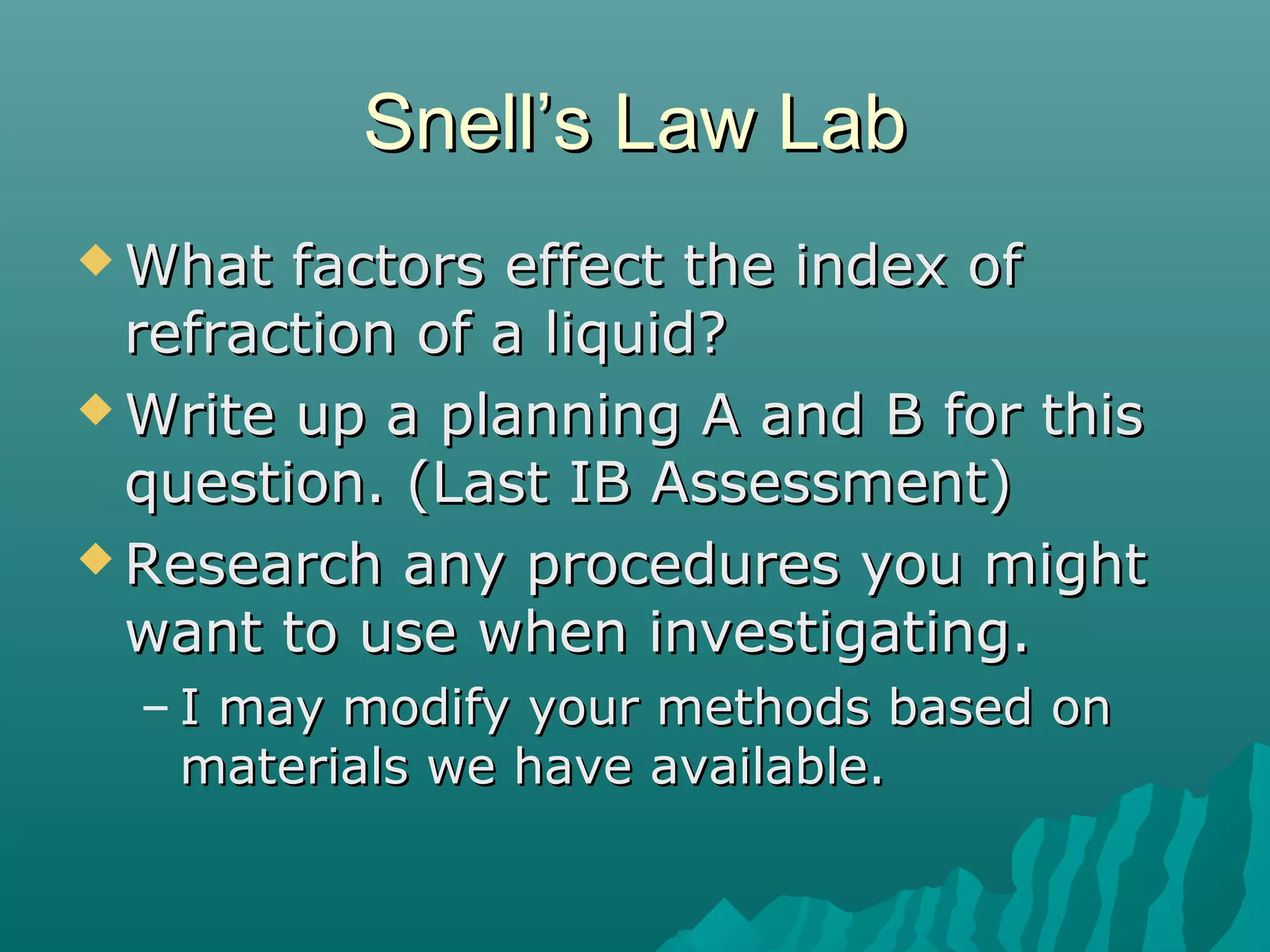 Snell’s Law LabSnell’s Law Lab
 What factors effect the index ofWhat factors effect the index of
refraction of a liquid?refraction of a liquid?
 Write up a planning A and B for thisWrite up a planning A and B for this
question. (Last IB Assessment)question. (Last IB Assessment)
 Research any procedures you mightResearch any procedures you might
want to use when investigating.want to use when investigating.
– I may modify your methods based onI may modify your methods based on
materials we have available.materials we have available.
 