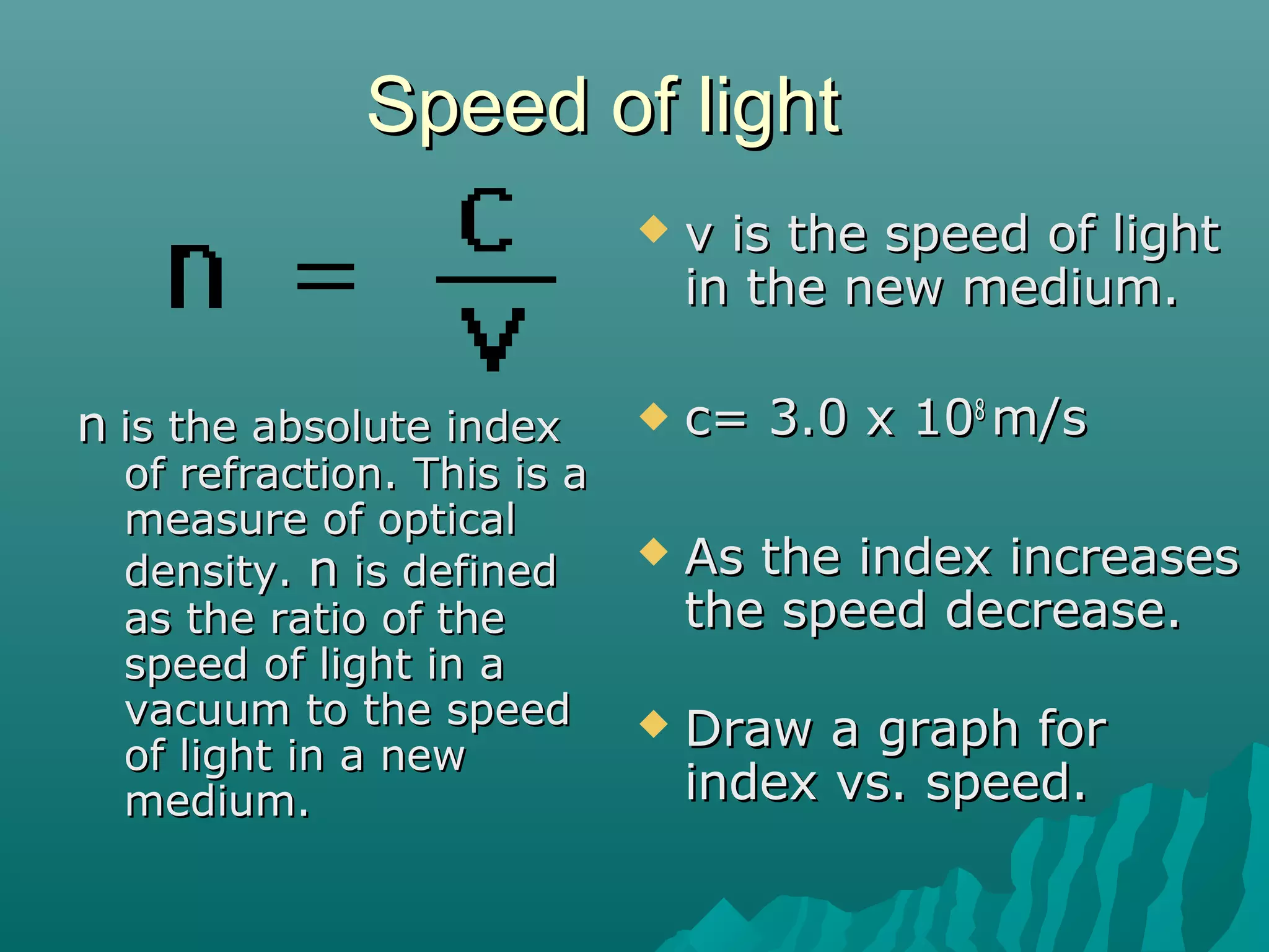 Speed of lightSpeed of light
 v is the speed of lightv is the speed of light
in the new medium.in the new medium.
 c= 3.0 x 10c= 3.0 x 1088
m/sm/s
 As the index increasesAs the index increases
the speed decrease.the speed decrease.
 Draw a graph forDraw a graph for
index vs. speed.index vs. speed.
nn is the absolute indexis the absolute index
of refraction. This is aof refraction. This is a
measure of opticalmeasure of optical
density.density. nn is definedis defined
as the ratio of theas the ratio of the
speed of light in aspeed of light in a
vacuum to the speedvacuum to the speed
of light in a newof light in a new
medium.medium.
 
