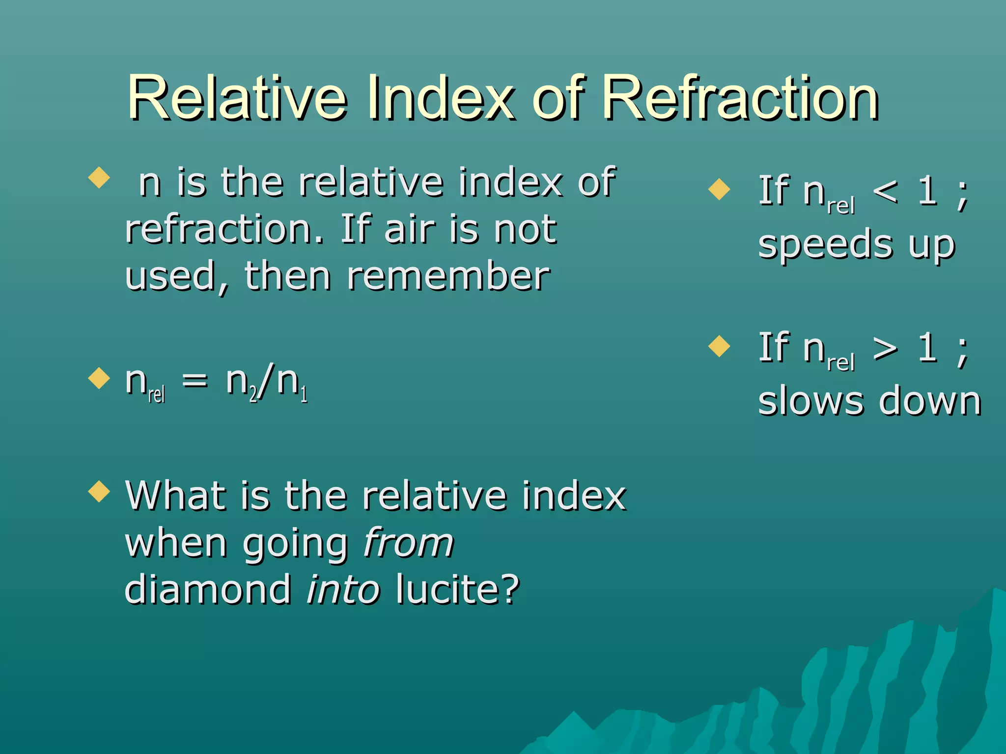Relative Index of RefractionRelative Index of Refraction
 n is the relative index ofn is the relative index of
refraction. If air is notrefraction. If air is not
used, then rememberused, then remember
 nnrelrel = n= n22/n/n11
 What is the relative indexWhat is the relative index
when goingwhen going fromfrom
diamonddiamond intointo lucite?lucite?
 If nIf nrelrel < 1 ;< 1 ;
speeds upspeeds up
 If nIf nrelrel > 1 ;> 1 ;
slows downslows down
 