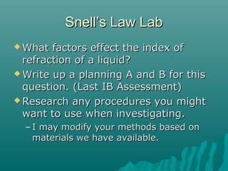 Snell’s Law LabSnell’s Law Lab
 What factors effect the index ofWhat factors effect the index of
refraction of a liquid?refraction of a liquid?
 Write up a planning A and B for thisWrite up a planning A and B for this
question. (Last IB Assessment)question. (Last IB Assessment)
 Research any procedures you mightResearch any procedures you might
want to use when investigating.want to use when investigating.
– I may modify your methods based onI may modify your methods based on
materials we have available.materials we have available.
 