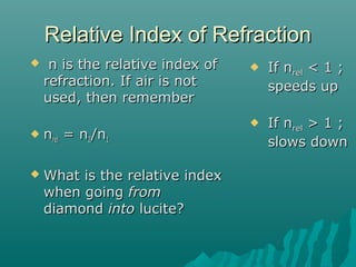 Relative Index of RefractionRelative Index of Refraction
 n is the relative index ofn is the relative index of
refraction. If air is notrefraction. If air is not
used, then rememberused, then remember
 nnrelrel = n= n22/n/n11
 What is the relative indexWhat is the relative index
when goingwhen going fromfrom
diamonddiamond intointo lucite?lucite?
 If nIf nrelrel < 1 ;< 1 ;
speeds upspeeds up
 If nIf nrelrel > 1 ;> 1 ;
slows downslows down
 