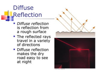 Diffuse
Reflection
 Diffuse reflection
is reflection from
a rough surface
 The reflected rays
travel in a variety
of directions
 Diffuse reflection
makes the dry
road easy to see
at night
 