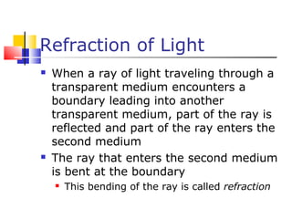 Refraction of Light
 When a ray of light traveling through a
transparent medium encounters a
boundary leading into another
transparent medium, part of the ray is
reflected and part of the ray enters the
second medium
 The ray that enters the second medium
is bent at the boundary
 This bending of the ray is called refraction
 