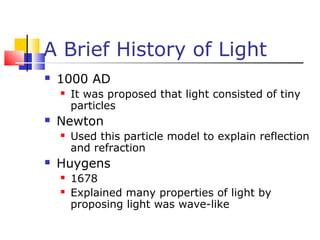 A Brief History of Light
 1000 AD
 It was proposed that light consisted of tiny
particles
 Newton
 Used this particle model to explain reflection
and refraction
 Huygens
 1678
 Explained many properties of light by
proposing light was wave-like
 