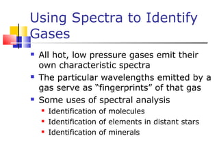 Using Spectra to Identify
Gases
 All hot, low pressure gases emit their
own characteristic spectra
 The particular wavelengths emitted by a
gas serve as “fingerprints” of that gas
 Some uses of spectral analysis
 Identification of molecules
 Identification of elements in distant stars
 Identification of minerals
 