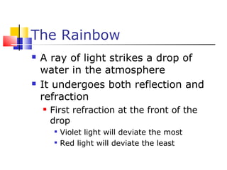 The Rainbow
 A ray of light strikes a drop of
water in the atmosphere
 It undergoes both reflection and
refraction
 First refraction at the front of the
drop

Violet light will deviate the most

Red light will deviate the least
 