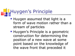 Huygen’s Principle
 Huygen assumed that light is a
form of wave motion rather than a
stream of particles
 Huygen’s Principle is a geometric
construction for determining the
position of a new wave at some
point based on the knowledge of
the wave front that preceded it
 