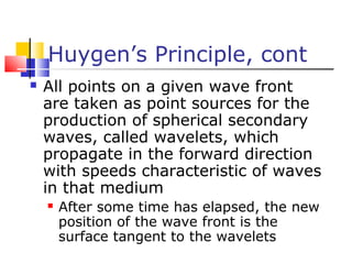Huygen’s Principle, cont
 All points on a given wave front
are taken as point sources for the
production of spherical secondary
waves, called wavelets, which
propagate in the forward direction
with speeds characteristic of waves
in that medium
 After some time has elapsed, the new
position of the wave front is the
surface tangent to the wavelets
 