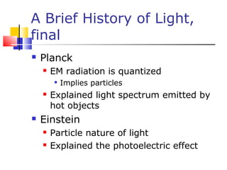 A Brief History of Light,
final
 Planck
 EM radiation is quantized

Implies particles
 Explained light spectrum emitted by
hot objects
 Einstein
 Particle nature of light
 Explained the photoelectric effect
 