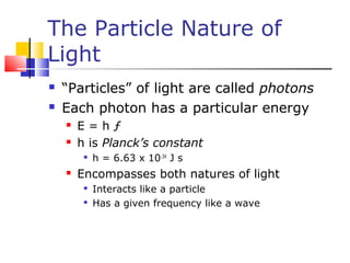 The Particle Nature of
Light
 “Particles” of light are called photons
 Each photon has a particular energy
 E = h ƒ
 h is Planck’s constant

h = 6.63 x 10-34
J s
 Encompasses both natures of light

Interacts like a particle

Has a given frequency like a wave
 