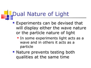 Dual Nature of Light
 Experiments can be devised that
will display either the wave nature
or the particle nature of light
 In some experiments light acts as a
wave and in others it acts as a
particle
 Nature prevents testing both
qualities at the same time
 