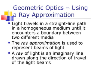 Geometric Optics – Using
a Ray Approximation
 Light travels in a straight-line path
in a homogeneous medium until it
encounters a boundary between
two different media
 The ray approximation is used to
represent beams of light
 A ray of light is an imaginary line
drawn along the direction of travel
of the light beams
 