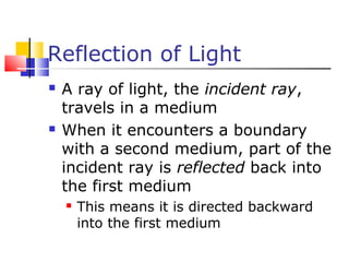Reflection of Light
 A ray of light, the incident ray,
travels in a medium
 When it encounters a boundary
with a second medium, part of the
incident ray is reflected back into
the first medium
 This means it is directed backward
into the first medium
 