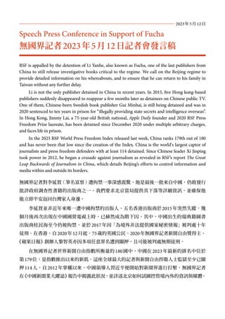 RSF is appalled by the detention of Li Yanhe, also known as Fucha, one of the last publishers from
China to still release investigative books critical to the regime. We call on the Beijing regime to
provide detailed information on his whereabouts, and to ensure that he can return to his family in
Taiwan without any further delay.
Li is not the only publisher detained in China in recent years. In 2015, five Hong kong-based
publishers suddenly disappeared to reappear a few months later as detainees on Chinese public TV.
One of them, Chinese-born Swedish book publisher Gui Minhai, is still being detained and was in
2020 sentenced to ten years in prison for “illegally providing state secrets and intelligence overseas”.
In Hong Kong, Jimmy Lai, a 75-year-old British national, Apple Daily founder and 2020 RSF Press
Freedom Prize laureate, has been detained since December 2020 under multiple arbitrary charges,
and faces life in prison.
In the 2023 RSF World Press Freedom Index released last week, China ranks 179th out of 180
and has never been that low since the creation of the Index. China is the world's largest captor of
journalists and press freedom defenders with at least 114 detained. Since Chinese leader Xi Jinping
took power in 2012, he began a crusade against journalism as revealed in RSF’s report The Great
Leap Backwards of Journalism in China, which details Beijing’s efforts to control information and
media within and outside its borders.
無國界記者對李延賀（筆名富察）遭拘禁一事深感震驚，他是最後一批來自中國，仍敢發行
批評政府調查性書籍的出版商之一。我們要求北京當局提供其下落等詳細資訊，並確保他
能立即平安返回台灣家人身邊。
李延賀並非近年來唯一遭中國拘禁的出版人。五名香港出版商於2015年突然失蹤，幾
個月後再次出現在中國國營電視上時，已赫然成為階下囚。其中，中國出生的瑞典籍圖書
出版商桂民海至今仍被拘禁，並於2017年因「為境外非法提供國家秘密情報」被判處十年
徒刑。在香港，自2020年12月起，75歲的英國公民、2020年無國界記者新聞自由獎得主、
《蘋果日報》創辦人黎智英亦因多項任意罪名遭到關押，且可能被判處無期徒刑。
在無國界記者世界新聞自由指數所衡量的180國中，中國在2023年最新的排名中位於
第179位，是指數推出以來的新低。這座全球最大的記者與新聞自由捍衛人士監獄至少已關
押114人。自2012年掌權以來，中國領導人習近平便開始對新聞界進行打壓，無國界記者
在
《中國新聞業大躍退》
報告中揭露此狀況，並詳述北京如何試圖控管境內外的資訊與媒體。
Speech Press Conference in Support of Fucha
無國界記者2023年5月12日記者會發言稿
2023年5月12日
 