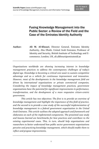 Scientific Papers (www.scientificpapers.org)
Journal of Knowledge Management, Economics and Information Technology
1
Vol. IV, Issue 3
June 2014
Fusing Knowledge Management into the
Public Sector: a Review of the Field and the
Case of the Emirates Identity Authority
Author: Ali M. Al-Khouri, Director General, Emirates Identity
Authority, Abu Dhabi, United Arab Emirates; Professor of
Identity and Security, British Institute of Technology and E-
commerce, London, UK, ali.alkhouri@emiratesid.ae
Organizations worldwide are showing increasing interest in knowledge
management practices to address the contemporary challenges of today's
digital age. Knowledge is becoming a critical core asset to sustain competitive
advantage and as a vehicle for continuous improvement and innovation.
However, most of the developments in the knowledge management field are
driven by international organizations or private commercial companies.
Considering the impact of knowledge management practices, government
organizations have the potential for significant improvements in performance,
transformation, and the development of a more responsive citizen-centric
government.
This article has two objectives: The first is to provide an overview of
knowledge management and highlight the importance of this field of practice,
and the second is to provide a case study of the successful implementation of
knowledge management in a federal government organization in the United
Arab Emirates. This article outlines the adopted approach and framework and
elaborates on each of the implemented components. The presented case study
and lessons learned are benchmarks for best practices and contribute to the
existing experimental cases. This, in turn, should help organizations and
researchers to better understand how public sector government organizations
perceive and practicing knowledge management, which should enable them to
reflect and propose improvements.
 