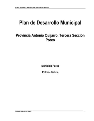 PLAN DE DESARROLLO MUNICIPAL (2004 – 2008) MUNICIPIO DE PORCO




       Plan de Desarrollo Municipal

 Provincia Antonio Quijarro, Tercera Sección
                   Porco




                                               Municipio Porco

                                                Potosí– Bolivia




GOBIERNO MUNICIPAL DE PORCO                                       1
 