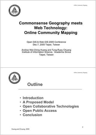 Online Community Mapping




         Commonsense Geography meets
                Web T h l
                W b Technology:
           Online Community Mapping

                   Open GIS & W b GIS 2005 Conference
                   O          Web            C f
                        Dec.7, 2005 Taipei, Taiwan

              Andrea Wei-Ching Huang and Tyng-Ruey Chuang
                       Wei-                   Tyng-
              Institute of Information Science, Academia Sinica
                                 Taipei, Taiwan




                                                                  Online Community Mapping




                   Outline

          •    Introduction
          •    APProposed Model
                          dM d l
          •    Open Collaborative Technologies
          •    Open Public Access
          •    Conclusion


                                                                                 2
Huang and Chuang, 2005
