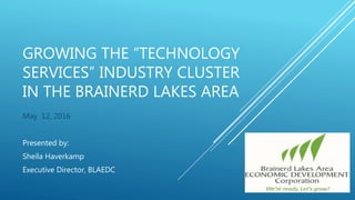 GROWING THE “TECHNOLOGY
SERVICES” INDUSTRY CLUSTER
IN THE BRAINERD LAKES AREA
May 12, 2016
Presented by:
Sheila Haverkamp
Executive Director, BLAEDC
 