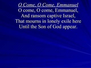 O Come, O Come, Emmanuel O come, O come, Emmanuel, And ransom captive Israel, That mourns in lonely exile here Until the Son of God appear. 