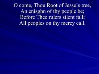 O come, Thou Root of Jesse’s tree, An enisghn of thy people be; Before Thee rulers silent fall; All peoples on thy mercy call. 