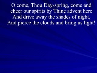 O come, Thou Day-spring, come and cheer our spirits by Thine advent here And drive away the shades of night, And pierce the clouds and bring us light! 