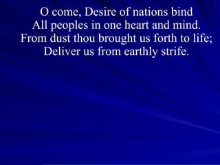 O come, Desire of nations bind All peoples in one heart and mind. From dust thou brought us forth to life; Deliver us from earthly strife. 