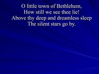 O little town of Bethlehem, How still we see thee lie! Above thy deep and dreamless sleep The silent stars go by. 