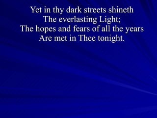 Yet in thy dark streets shineth The everlasting Light; The hopes and fears of all the years Are met in Thee tonight. 