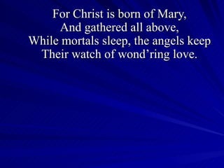 For Christ is born of Mary, And gathered all above, While mortals sleep, the angels keep Their watch of wond’ring love. 