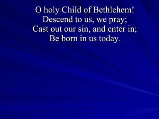 O holy Child of Bethlehem! Descend to us, we pray; Cast out our sin, and enter in; Be born in us today. 