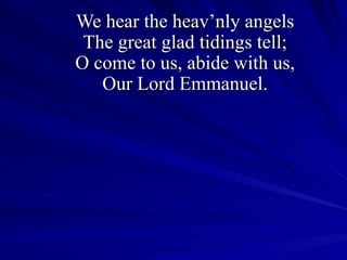We hear the heav’nly angels The great glad tidings tell; O come to us, abide with us, Our Lord Emmanuel. 