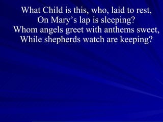 What Child is this, who, laid to rest, On Mary’s lap is sleeping? Whom angels greet with anthems sweet, While shepherds watch are keeping? 