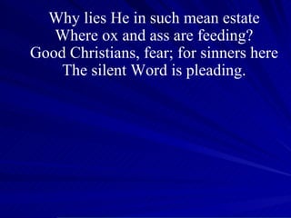 Why lies He in such mean estate Where ox and ass are feeding? Good Christians, fear; for sinners here The silent Word is pleading. 