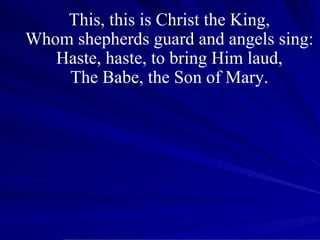 This, this is Christ the King, Whom shepherds guard and angels sing: Haste, haste, to bring Him laud, The Babe, the Son of Mary. 