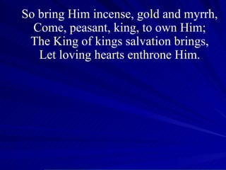 So bring Him incense, gold and myrrh, Come, peasant, king, to own Him; The King of kings salvation brings, Let loving hearts enthrone Him. 