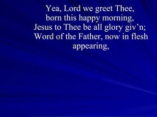 Yea, Lord we greet Thee,  born this happy morning,  Jesus to Thee be all glory giv’n;  Word of the Father, now in flesh appearing, 