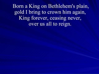 Born a King on Bethlehem's plain, gold I bring to crown him again,  King forever, ceasing never,  over us all to reign.  