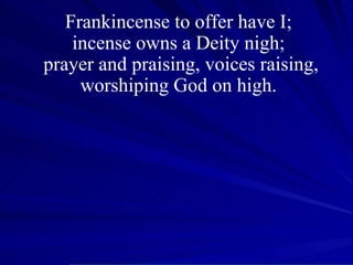 Frankincense to offer have I;  incense owns a Deity nigh;  prayer and praising, voices raising, worshiping God on high.  