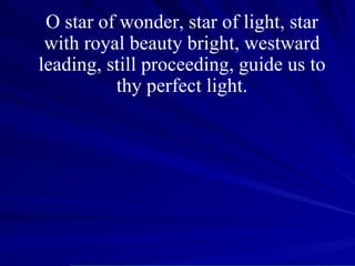 O star of wonder, star of light, star with royal beauty bright, westward leading, still proceeding, guide us to thy perfect light. 
