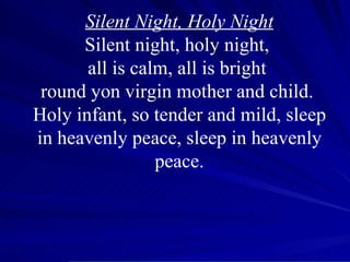 Silent Night, Holy Night Silent night, holy night,  all is calm, all is bright  round yon virgin mother and child.  Holy infant, so tender and mild, sleep in heavenly peace, sleep in heavenly peace. 