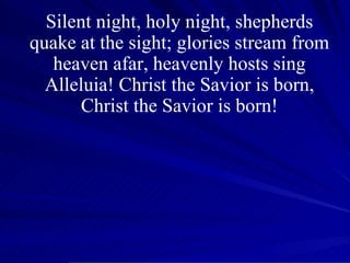 Silent night, holy night, shepherds quake at the sight; glories stream from heaven afar, heavenly hosts sing Alleluia! Christ the Savior is born, Christ the Savior is born! 