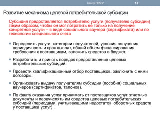 Развитие механизма целевой потребительской субсидии 
Субсидия предоставляется потребителю услуги (получателю субсидии) таким образом, чтобы он мог потратить ее только на получение конкретной услуги – в виде социального ваучера (сертификата) или по технологии специального счета 
Определить услуги, категории получателей, условия получения, периодичность и срок выплат, общий объем финансирования, требования к поставщикам, заложить средства в бюджет. 
Разработать и принять порядок предоставления целевых потребительских субсидий. 
Провести квалификационный отбор поставщиков, заключить с ними договоры. 
Организовать выдачу получателям субсидии (пособия) социальных ваучеров (сертификатов, талонов). 
По факту оказания услуг принимать от поставщиков услуг отчетные документы и перечислять им средства целевых потребительских субсидий (периодами, учитывающими недостаток оборотных средств у поставщика услуг) . 
Центр ГРАНИ 
12  