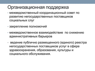 Организационная поддержка 
•межведомственный координационный совет по развитию негосударственных поставщиков социальных слуг 
•закрепление полномочий 
•межведомственное взаимодействие по снижению административных барьеров 
• ведение публично размещенного (единого) реестра негосударственных поставщиков услуг в сфере здравоохранения, образования, культуры и социального обслуживания.  