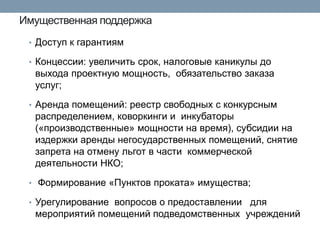 Имущественная поддержка 
•Доступ к гарантиям 
•Концессии: увеличить срок, налоговые каникулы до выхода проектную мощность, обязательство заказа услуг; 
•Аренда помещений: реестр свободных с конкурсным распределением, коворкинги и инкубаторы («производственные» мощности на время), субсидии на издержки аренды негосударственных помещений, снятие запрета на отмену льгот в части коммерческой деятельности НКО; 
• Формирование «Пунктов проката» имущества; 
•Урегулирование вопросов о предоставлении для мероприятий помещений подведомственных учреждений 
 