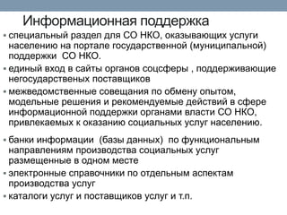 Информационная поддержка 
специальный раздел для СО НКО, оказывающих услуги населению на портале государственной (муниципальной) поддержки СО НКО. 
единый вход в сайты органов соцсферы , поддерживающие негосударственых поставщиков 
межведомственные совещания по обмену опытом, модельные решения и рекомендуемые действий в сфере информационной поддержки органами власти СО НКО, привлекаемых к оказанию социальных услуг населению. 
банки информации (базы данных) по функциональным направлениям производства социальных услуг размещенные в одном месте 
электронные справочники по отдельным аспектам производства услуг 
каталоги услуг и поставщиков услуг и т.п.  
