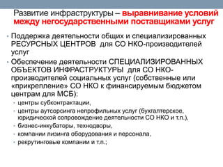 Развитие инфраструктуры – выравнивание условий между негосударственными поставщиками услуг 
•Поддержка деятельности общих и специализированных РЕСУРСНЫХ ЦЕНТРОВ для СО НКО-производителей услуг 
•Обеспечение деятельности СПЕЦИАЛИЗИРОВАННЫХ ОБЪЕКТОВ ИНФРАСТРУКТУРЫ для СО НКО- производителей социальных услуг (собственные или «прикрепление» СО НКО к финансируемым бюджетом центрам для МСБ): 
•центры субконтрактации, 
•центры аутсорсинга непрофильных услуг (бухгалтерское, юридической сопровождение деятельности СО НКО и т.п.), 
•бизнес-инкубаторы, технодворы, 
•компании лизинга оборудования и персонала, 
•рекрутинговые компании и т.п.;  