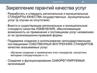 Закрепление гарантий качества услуг 
•Разработать и утвердить региональные и муниципальные СТАНДАРТЫ КАЧЕСТВА государственных муниципальных услуг (в случае их отсутствия) 
•Внести в существующие региональные и муниципальные стандарты качества ИЗМЕНЕНИЯ, обеспечивающие возможность их применения к поставщикам услуг независимо от их организационно-правовой формы 
•Поддержка создание и использование негосударственными поставщиками СОБСТВЕННЫХ ВНУТРЕННИХ СТАНДАРТОВ качества оказываемых услуг. 
•обучение созданию и применению этих стандартов, консалтинг, методики стандартизации и т.п. 
•Создание и функционирование САМОРЕГУЛИРУЕМЫХ организаций 
Центр ГРАНИ 
18  